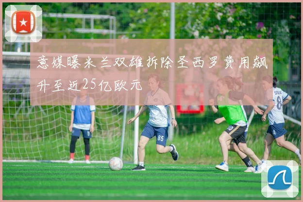 意媒曝米兰双雄拆除圣西罗费用飙升至近25亿欧元