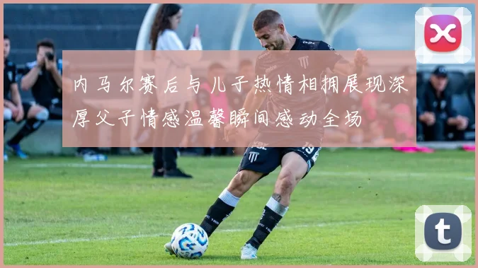 内马尔赛后与儿子热情相拥展现深厚父子情感温馨瞬间感动全场