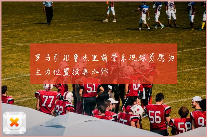 罗马引进鲁杰里前景乐观球员愿为主力位置投奔加帅