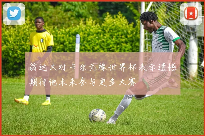 翁达夫对卡尔无缘世界杯表示遗憾期待他未来参与更多大赛