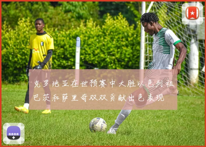克罗地亚在世预赛中大胜以色列祖巴茨和萨里奇双双贡献出色表现