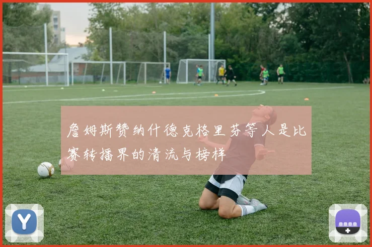 詹姆斯赞纳什德克格里芬等人是比赛转播界的清流与榜样