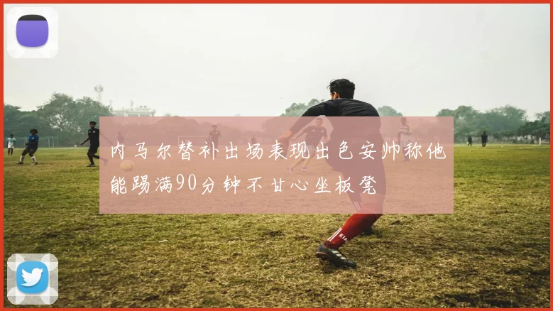 内马尔替补出场表现出色安帅称他能踢满90分钟不甘心坐板凳