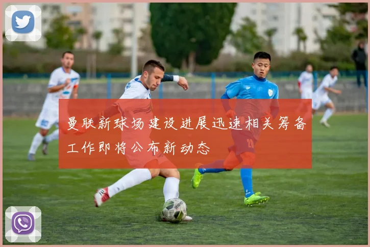 曼联新球场建设进展迅速相关筹备工作即将公布新动态