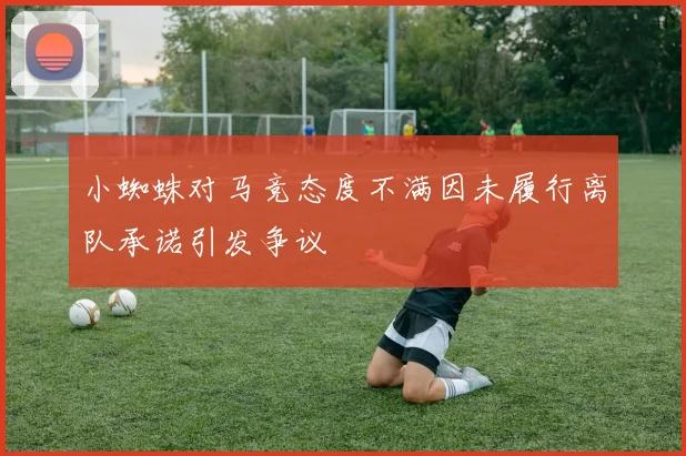 小蜘蛛对马竞态度不满因未履行离队承诺引发争议