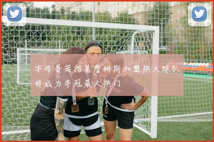 字母哥若招募詹姆斯加盟热火球队将成为夺冠最大热门