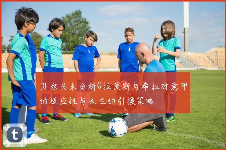 贝尔戈米分析G拉莫斯与希拉对意甲的适应性与米兰的引援策略