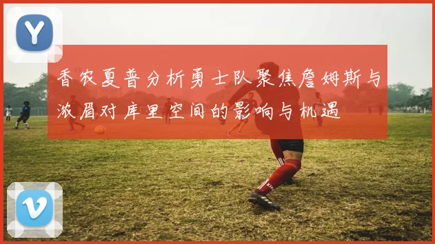 香农夏普分析勇士队聚焦詹姆斯与浓眉对库里空间的影响与机遇