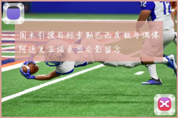 国米引援目标索勒巴西度假与偶像阿德里亚诺亲密合影留念
