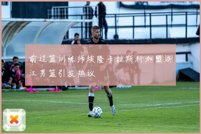 前辽篮训练师埃隆卡拉斯科加盟浙江男篮引发热议