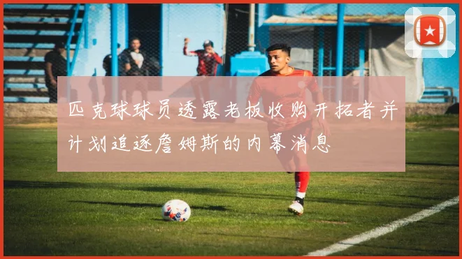 匹克球球员透露老板收购开拓者并计划追逐詹姆斯的内幕消息
